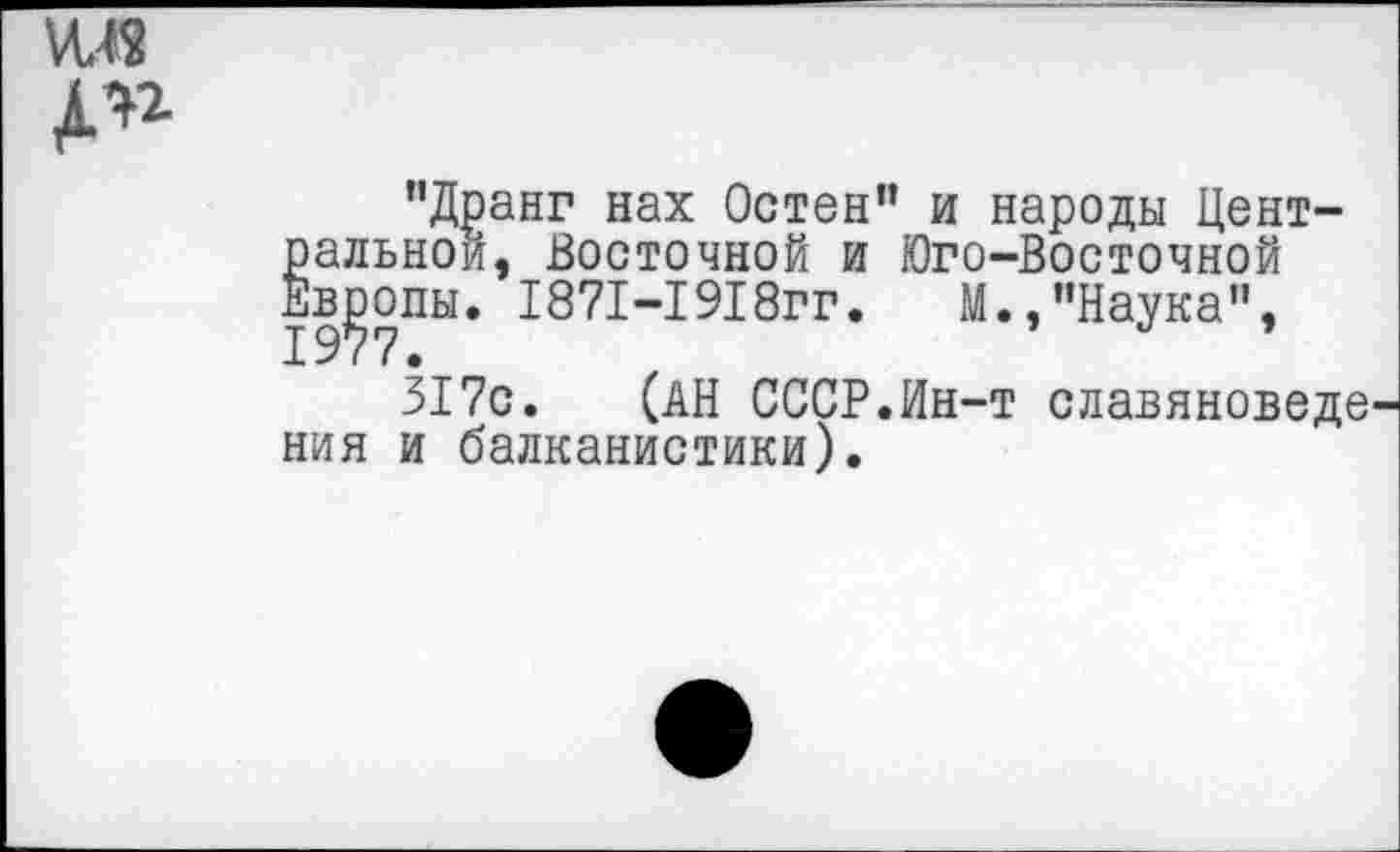 ﻿МЛ8
"Дранг нах Остен” и народы Центральной, Восточной и Юго-Восточной Европы. 1871-1918гг.	М.,"Наука”,
317с. (АН СССР.Ин-т славяноведе ния и балканистики).